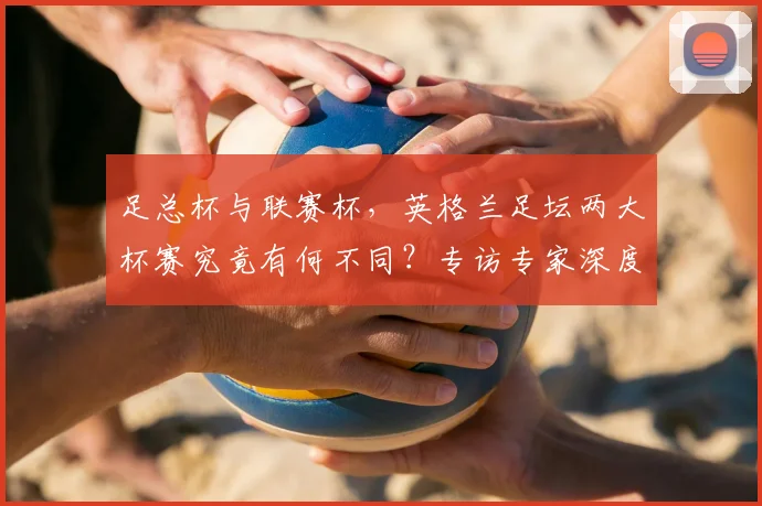 足总杯与联赛杯,英格兰足坛两大杯赛究竟有何不同?专访专家深度解析