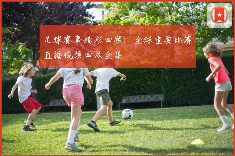足球赛事精彩回顾:全球重要比赛直播视频回放全集