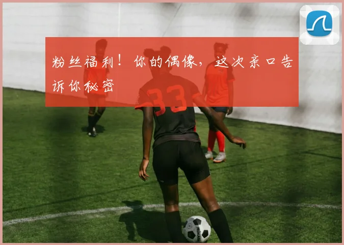 粉丝福利！你的偶像，这次亲口告诉你秘密