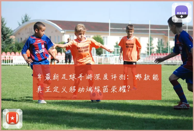 年最新足球手游深度评测:哪款能真正定义移动端绿茵荣耀?