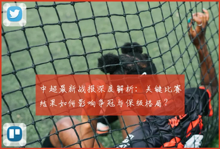中超最新战报深度解析：关键比赛结果如何影响争冠与保级格局？