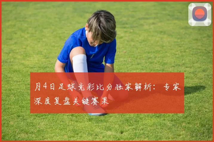月4日足球竞彩比分独家解析:专家深度复盘关键赛果