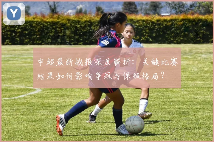 中超最新战报深度解析:关键比赛结果如何影响争冠与保级格局?