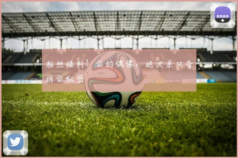 粉丝福利!你的偶像,这次亲口告诉你秘密